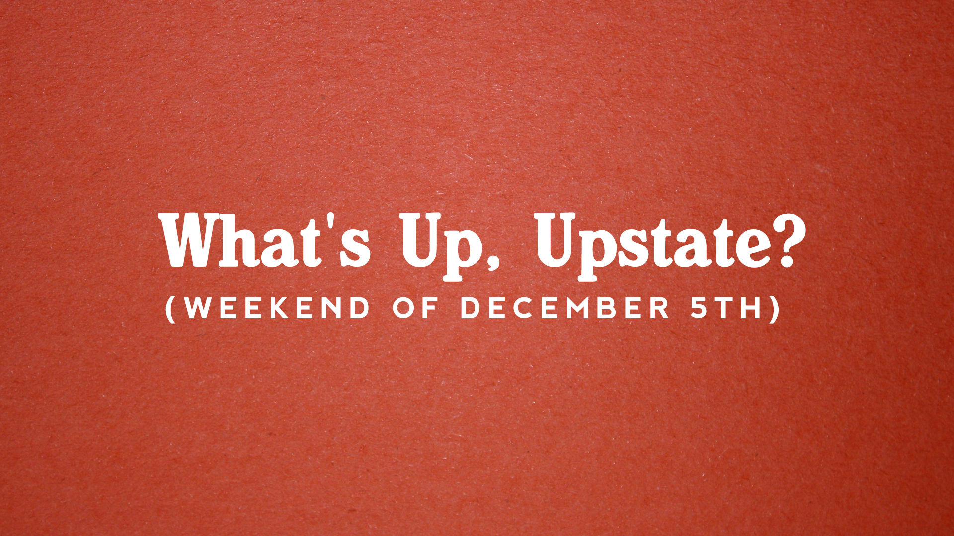 What’s Up, Upstate? – December 5th – December 8th
